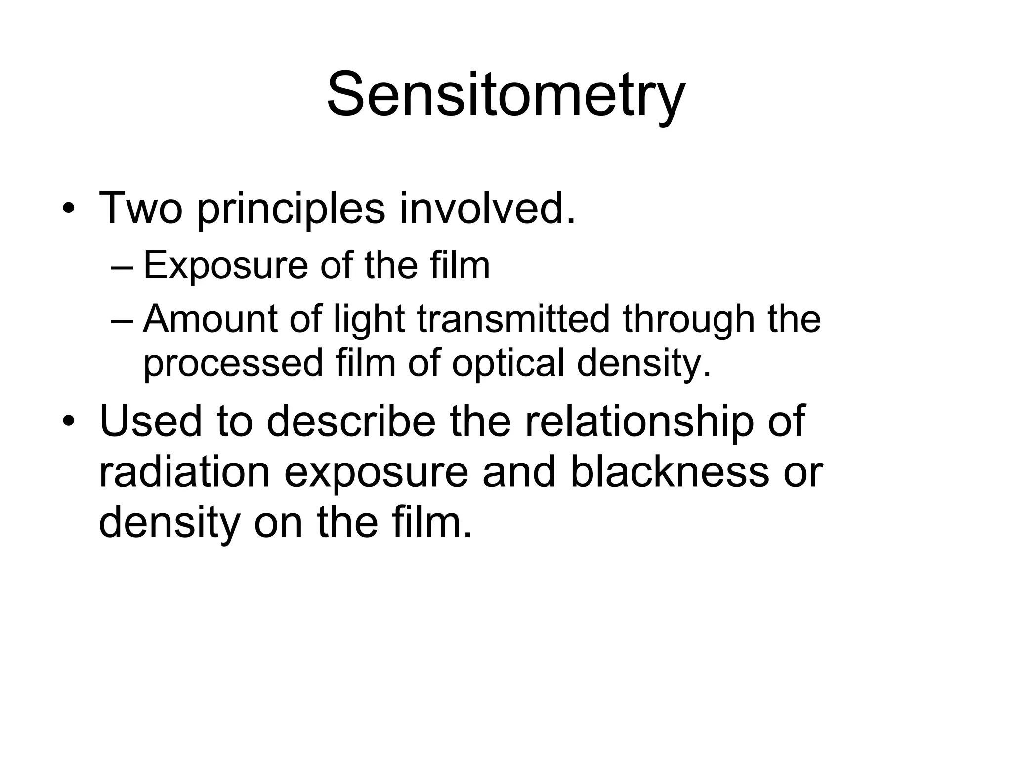 Sensitometry Two principles involved. Exposure of the film Amount of light transmitted through the processed film of optical density. Used to describe the relationship of radiation exposure and blackness or density on the film. 