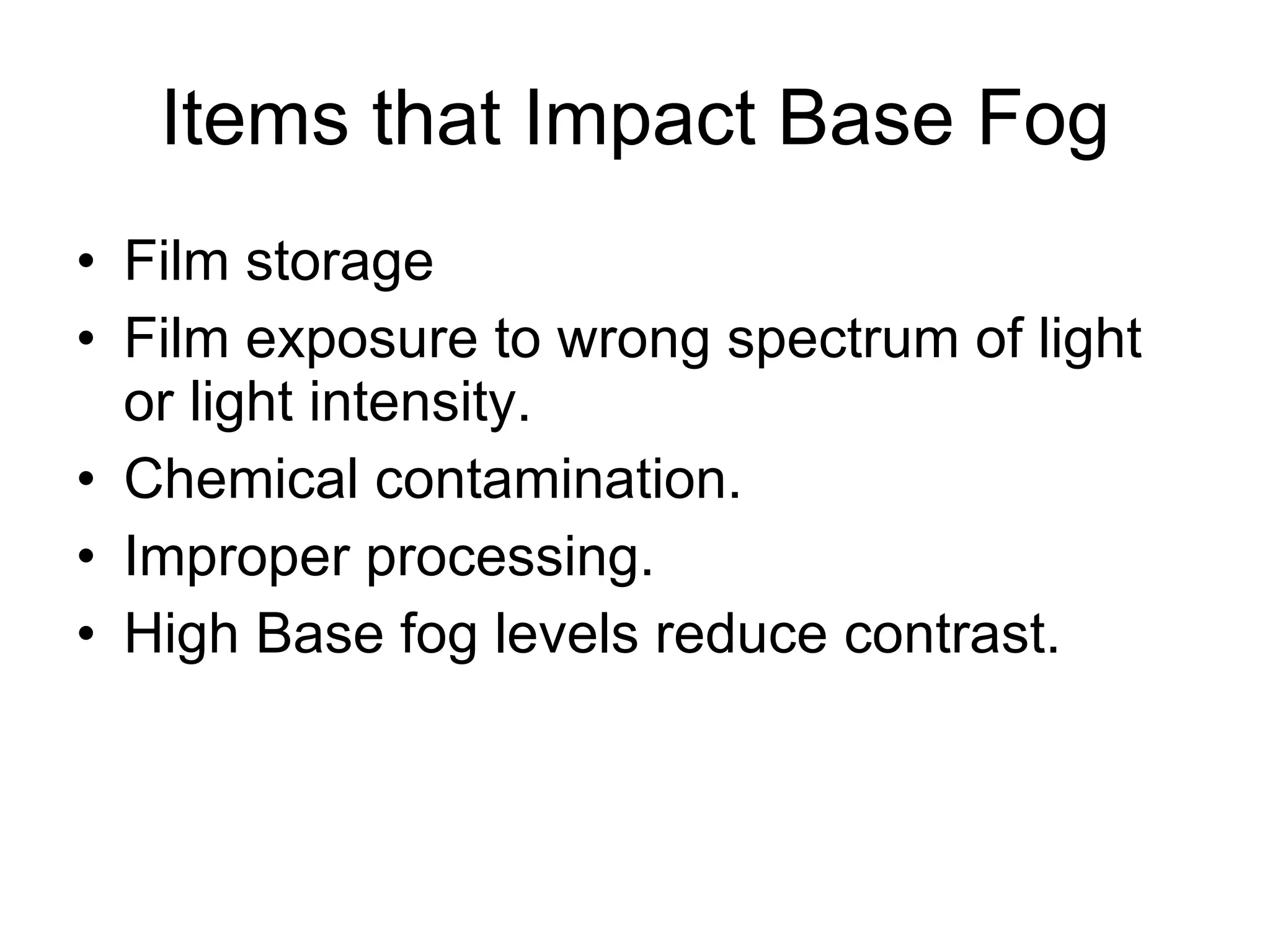 Items that Impact Base Fog Film storage Film exposure to wrong spectrum of light or light intensity. Chemical contamination. Improper processing. High Base fog levels reduce contrast. 