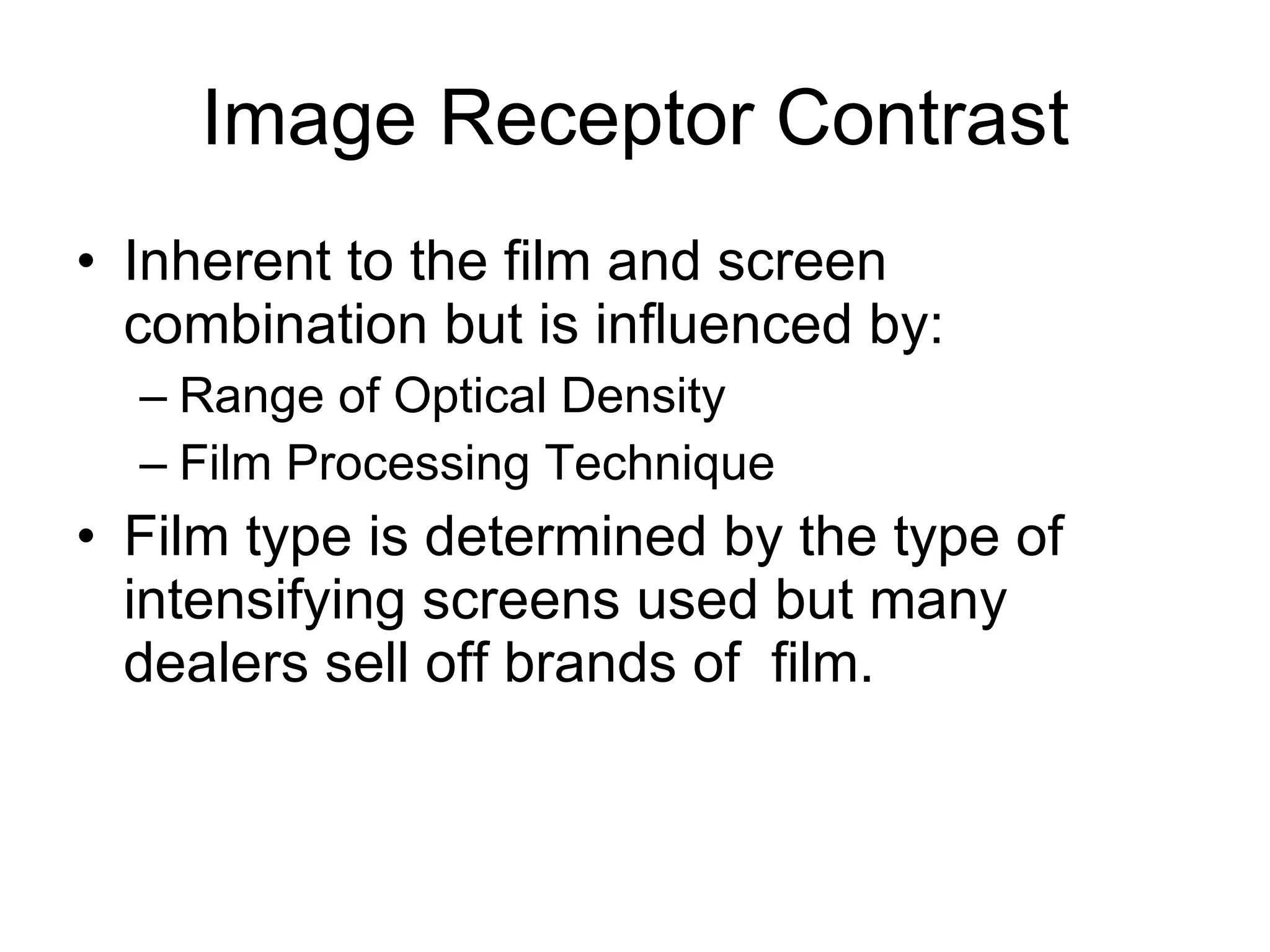 Image Receptor Contrast Inherent to the film and screen combination but is influenced by: Range of Optical Density Film Processing Technique Film type is determined by the type of intensifying screens used but many dealers sell off brands of  film. 
