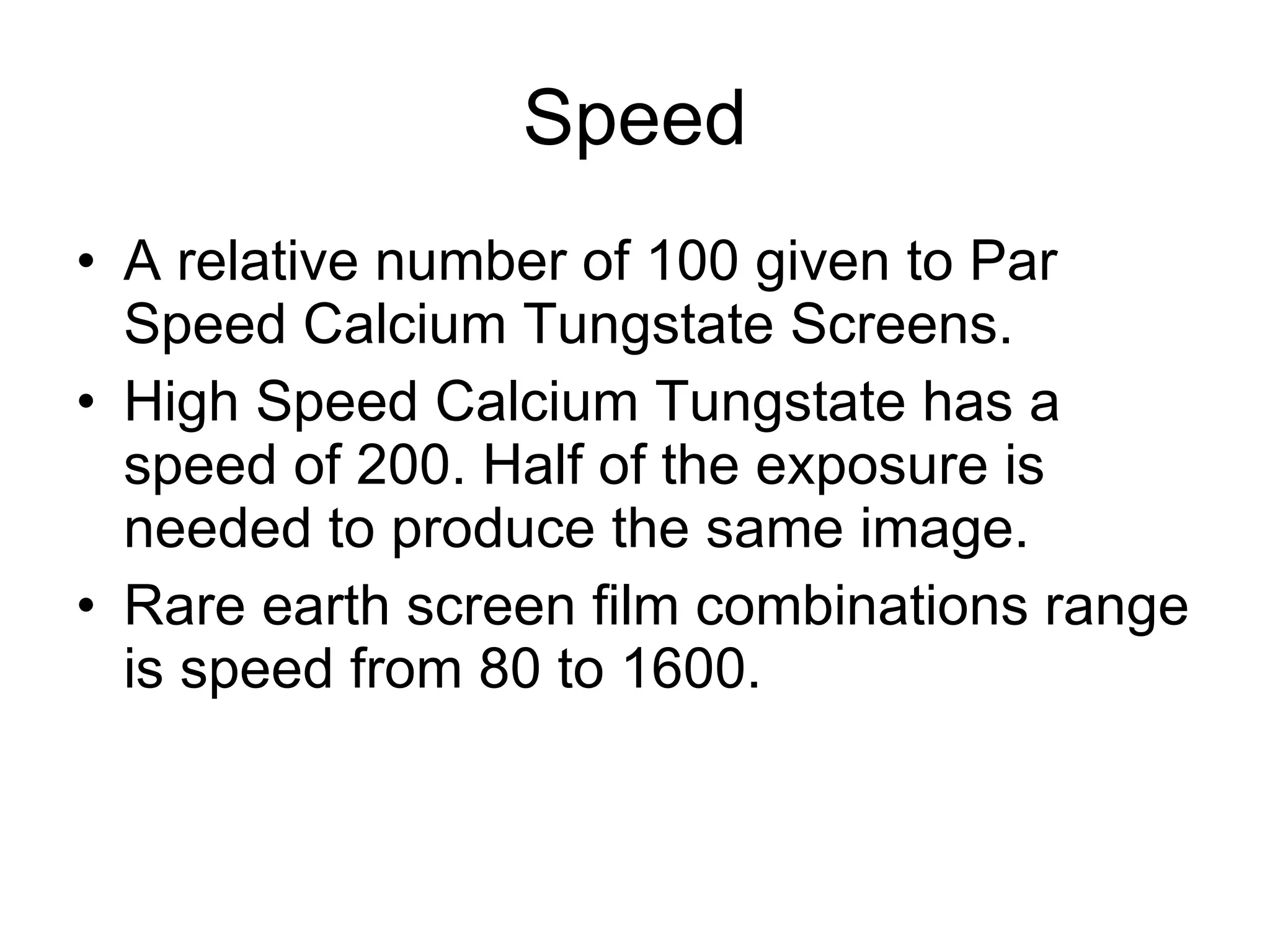 Speed A relative number of 100 given to Par Speed Calcium Tungstate Screens. High Speed Calcium Tungstate has a speed of 200. Half of the exposure is needed to produce the same image. Rare earth screen film combinations range is speed from 80 to 1600. 