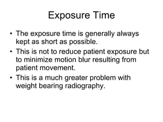 Exposure Time The exposure time is generally always kept as short as possible. This is not to reduce patient exposure but to minimize motion blur resulting from patient movement. This is a much greater problem with weight bearing radiography. 