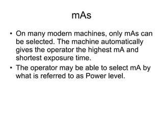 mAs On many modern machines, only mAs can be selected. The machine automatically gives the operator the highest mA and shortest exposure time. The operator may be able to select mA by what is referred to as Power level. 