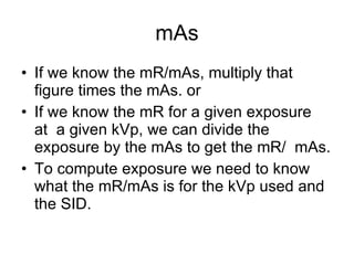 mAs If we know the mR/mAs, multiply that figure times the mAs. or If we know the mR for a given exposure  at  a given kVp, we can divide the exposure by the mAs to get the mR/  mAs. To compute exposure we need to know what the mR/mAs is for the kVp used and the SID. 