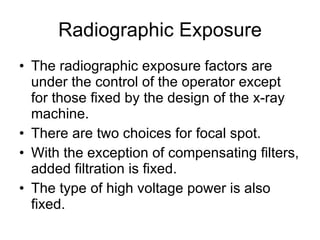 Radiographic Exposure The radiographic exposure factors are under the control of the operator except for those fixed by the design of the x-ray machine. There are two choices for focal spot. With the exception of compensating filters, added filtration is fixed. The type of high voltage power is also fixed. 