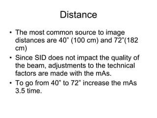 Distance The most common source to image distances are 40” (100 cm) and 72”(182 cm) Since SID does not impact the quality of the beam, adjustments to the technical factors are made with the mAs. To go from 40” to 72” increase the mAs 3.5 time. 