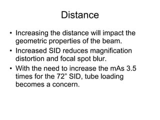 Distance Increasing the distance will impact the geometric properties of the beam. Increased SID reduces magnification distortion and focal spot blur. With the need to increase the mAs 3.5 times for the 72” SID, tube loading becomes a concern.  