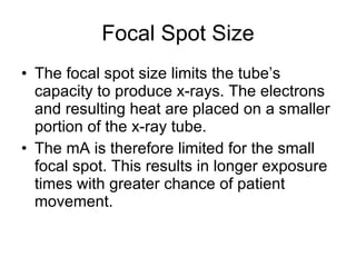 Focal Spot Size The focal spot size limits the tube’s capacity to produce x-rays. The electrons and resulting heat are placed on a smaller portion of the x-ray tube. The mA is therefore limited for the small focal spot. This results in longer exposure times with greater chance of patient movement.  