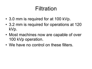 Filtration 3.0 mm is required for at 100 kVp. 3.2 mm is required for operations at 120 kVp. Most machines now are capable of over 100 kVp operation. We have no control on these filters. 