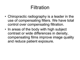 Filtration Chiropractic radiography is a leader in the use of compensating filters. We have total control over compensating filtration. In areas of the body with high subject contrast or wide differences in density, compensating films improve image quality and reduce patient exposure. 