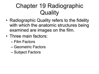 Chapter 19 Radiographic Quality Radiographic Quality refers to the fidelity with which the anatomic structures being examined are images on the film. Three main factors: Film Factors Geometric Factors Subject Factors 