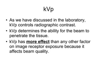 kVp As we have discussed in the laboratory, kVp controls radiographic contrast. kVp determines the ability for the beam to penetrate the tissue. kVp has  more effect  than any other factor on image receptor exposure because it affects beam quality. 