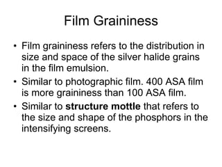Film Graininess Film graininess refers to the distribution in size and space of the silver halide grains in the film emulsion. Similar to photographic film. 400 ASA film is more graininess than 100 ASA film.  Similar to  structure mottle  that refers to the size and shape of the phosphors in the intensifying screens. 