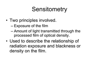 Sensitometry Two principles involved. Exposure of the film Amount of light transmitted through the processed film of optical density. Used to describe the relationship of radiation exposure and blackness or density on the film. 