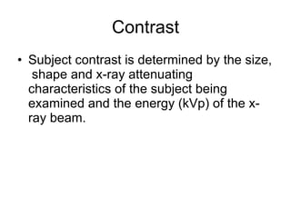 Contrast Subject contrast is determined by the size,  shape and x-ray attenuating characteristics of the subject being examined and the energy (kVp) of the x-ray beam. 