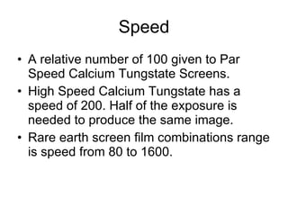 Speed A relative number of 100 given to Par Speed Calcium Tungstate Screens. High Speed Calcium Tungstate has a speed of 200. Half of the exposure is needed to produce the same image. Rare earth screen film combinations range is speed from 80 to 1600. 