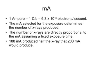 mA 1 Ampere = 1 C/s = 6.3 x 10 18  electrons/ second. The mA selected for the exposure determines the number of x-rays produced. The number of x-rays are directly proportional to the mA assuming a fixed exposure time. 100 mA produced half the x-ray that 200 mA would produce. 