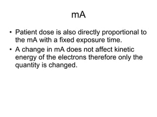 mA Patient dose is also directly proportional to the mA with a fixed exposure time. A change in mA does not affect kinetic energy of the electrons therefore only the quantity is changed. 