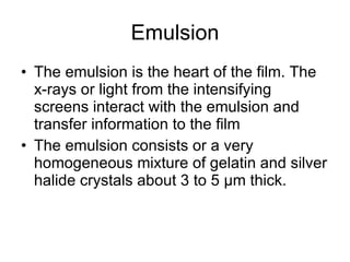 Emulsion The emulsion is the heart of the film. The x-rays or light from the intensifying screens interact with the emulsion and transfer information to the film The emulsion consists or a very homogeneous mixture of gelatin and silver halide crystals about 3 to 5 µm thick.  