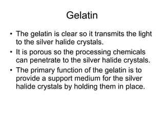 Gelatin The gelatin is clear so it transmits the light to the silver halide crystals. It is porous so the processing chemicals can penetrate to the silver halide crystals. The primary function of the gelatin is to provide a support medium for the silver halide crystals by holding them in place.  