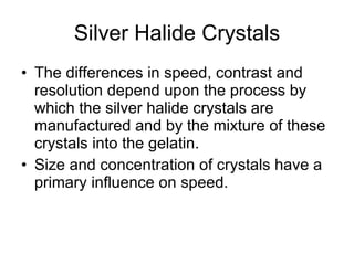 Silver Halide Crystals The differences in speed, contrast and resolution depend upon the process by which the silver halide crystals are manufactured and by the mixture of these crystals into the gelatin. Size and concentration of crystals have a primary influence on speed.  
