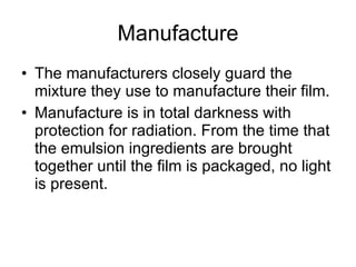 Manufacture The manufacturers closely guard the mixture they use to manufacture their film. Manufacture is in total darkness with protection for radiation. From the time that the emulsion ingredients are brought together until the film is packaged, no light is present. 