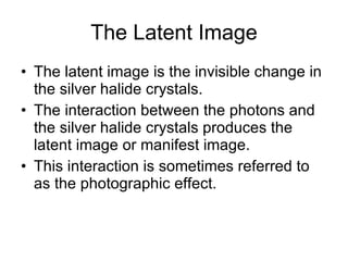 The Latent Image The latent image is the invisible change in the silver halide crystals. The interaction between the photons and the silver halide crystals produces the latent image or manifest image.  This interaction is sometimes referred to as the photographic effect. 