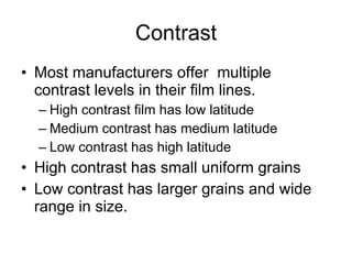 Contrast Most manufacturers offer  multiple contrast levels in their film lines. High contrast film has low latitude Medium contrast has medium latitude Low contrast has high latitude High contrast has small uniform grains Low contrast has larger grains and wide range in size. 
