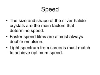 Speed The size and shape of the silver halide crystals are the main factors that determine speed.  Faster speed films are almost always double emulsion. Light spectrum from screens must match to achieve optimum speed. 