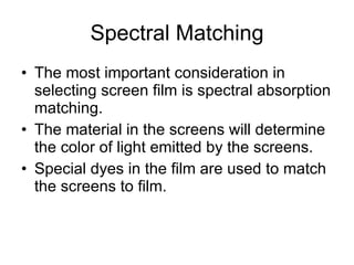 Spectral Matching The most important consideration in selecting screen film is spectral absorption matching.  The material in the screens will determine the color of light emitted by the screens. Special dyes in the film are used to match the screens to film. 