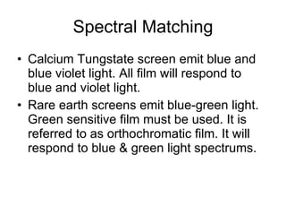Spectral Matching Calcium Tungstate screen emit blue and blue violet light. All film will respond to blue and violet light. Rare earth screens emit blue-green light. Green sensitive film must be used. It is referred to as orthochromatic film. It will respond to blue & green light spectrums.  