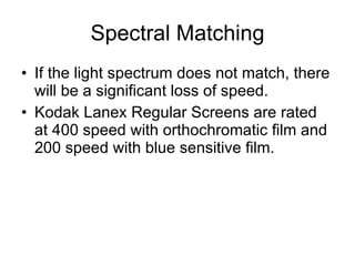 Spectral Matching If the light spectrum does not match, there will be a significant loss of speed. Kodak Lanex Regular Screens are rated at 400 speed with orthochromatic film and 200 speed with blue sensitive film. 