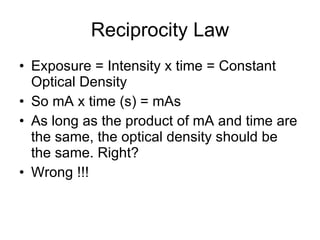 Reciprocity Law Exposure = Intensity x time = Constant Optical Density So mA x time (s) = mAs As long as the product of mA and time are the same, the optical density should be the same. Right? Wrong !!!  