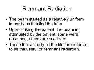 Remnant Radiation The beam started as a relatively uniform intensity as it exited the tube. Upon striking the patient, the beam is attenuated by the patient; some were absorbed, others are scattered.  Those that actually hit the film are referred to as the useful or  remnant radiation . 