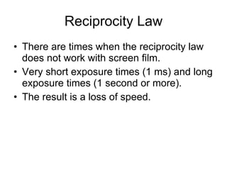 Reciprocity Law There are times when the reciprocity law does not work with screen film. Very short exposure times (1 ms) and long exposure times (1 second or more). The result is a loss of speed. 