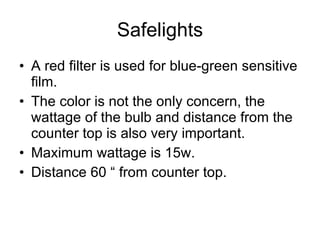 Safelights A red filter is used for blue-green sensitive film. The color is not the only concern, the wattage of the bulb and distance from the counter top is also very important. Maximum wattage is 15w. Distance 60 “ from counter top. 