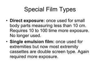 Special Film Types Direct exposure:  once used for small body parts measuring less than 10 cm. Requires 10 to 100 time more exposure. No longer used. Single emulsion film:  once used for extremities but now most extremity cassettes are double screen type. Again required more exposure. 