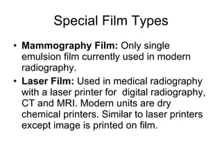 Special Film Types Mammography Film:  Only single emulsion film currently used in modern radiography. Laser Film:  Used in medical radiography  with a laser printer for  digital radiography, CT and MRI. Modern units are dry chemical printers. Similar to laser printers except image is printed on film. 