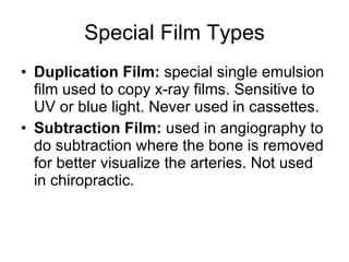 Special Film Types Duplication Film:  special single emulsion film used to copy x-ray films. Sensitive to UV or blue light. Never used in cassettes. Subtraction Film:  used in angiography to do subtraction where the bone is removed for better visualize the arteries. Not used in chiropractic. 