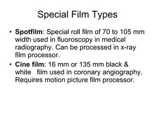 Special Film Types Spotfilm : Special roll film of 70 to 105 mm width used in fluoroscopy in medical radiography. Can be processed in x-ray film processor. Cine film : 16 mm or 135 mm black & white  film used in coronary angiography. Requires motion picture film processor. 