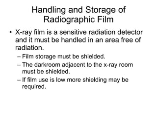 Handling and Storage of Radiographic Film X-ray film is a sensitive radiation detector and it must be handled in an area free of radiation. Film storage must be shielded. The darkroom adjacent to the x-ray room must be shielded. If film use is low more shielding may be required. 