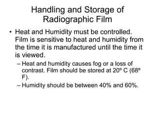 Handling and Storage of Radiographic Film Heat and Humidity must be controlled. Film is sensitive to heat and humidity from the time it is manufactured until the time it is viewed. Heat and humidity causes fog or a loss of contrast. Film should be stored at 20 º C (68º F). Humidity should be between 40% and 60%. 