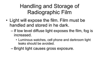 Handling and Storage of Radiographic Film Light will expose the film. Film must be handled and stored in he dark.  If low level diffuse light exposes the film, fog is increased. Luminous watches, cell phone and darkroom light leaks should be avoided. Bright light causes gross exposure.  