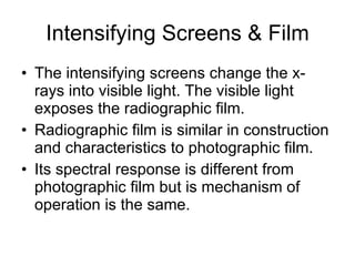 Intensifying Screens & Film The intensifying screens change the x-rays into visible light. The visible light exposes the radiographic film. Radiographic film is similar in construction and characteristics to photographic film. Its spectral response is different from photographic film but is mechanism of operation is the same.  