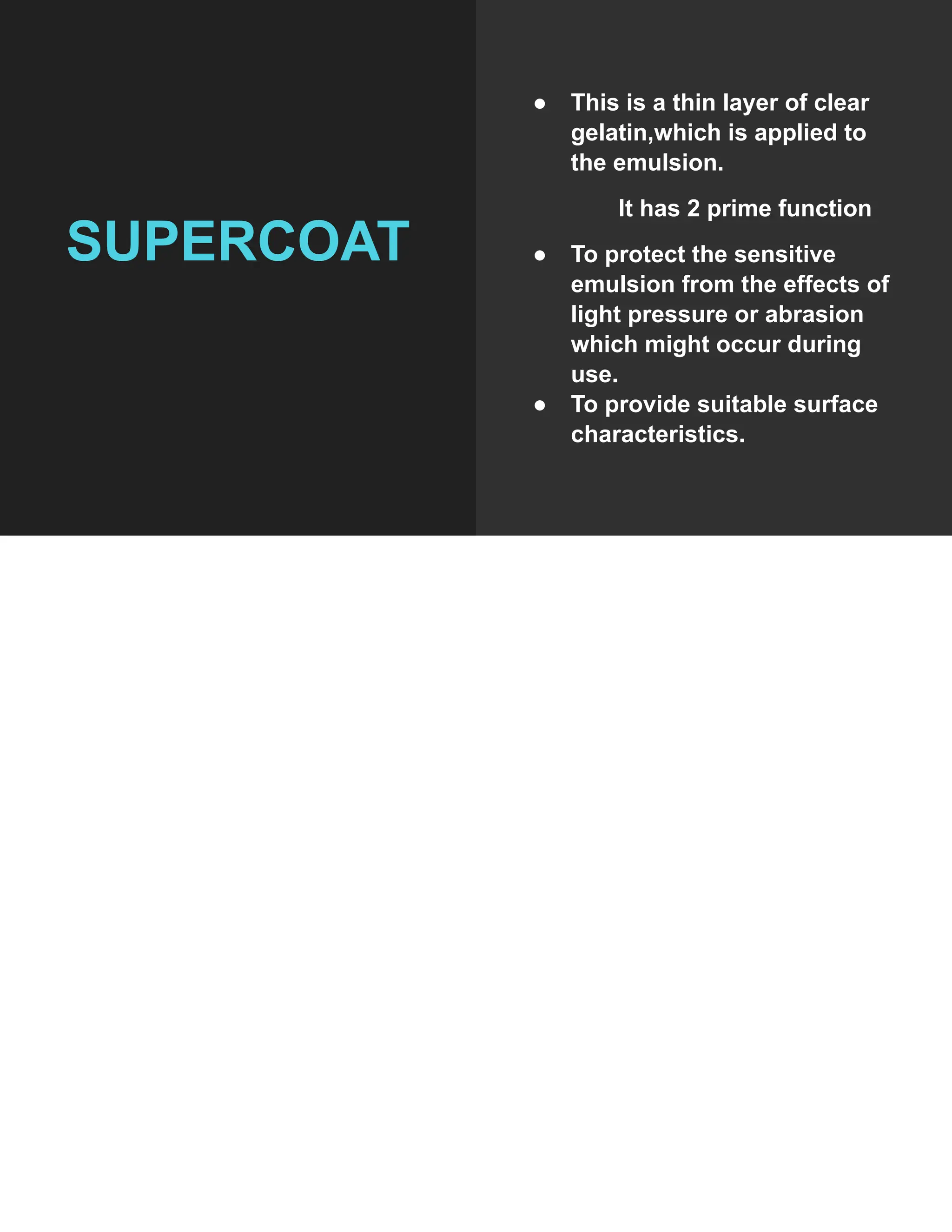 SUPERCOAT
● This is a thin layer of clear
gelatin,which is applied to
the emulsion.
It has 2 prime function
● To protect the sensitive
emulsion from the effects of
light pressure or abrasion
which might occur during
use.
● To provide suitable surface
characteristics.
 