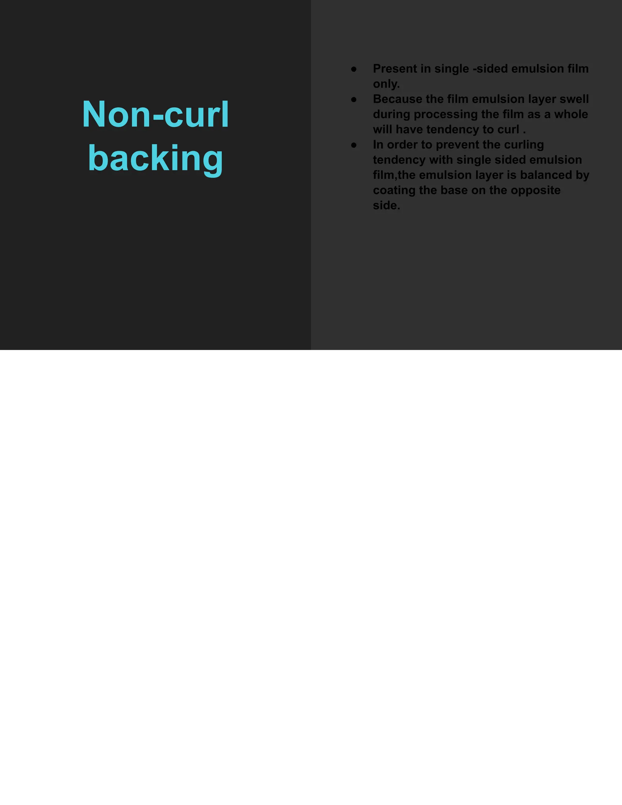 Non-curl
backing
● Present in single -sided emulsion film
only.
● Because the film emulsion layer swell
during processing the film as a whole
will have tendency to curl .
● In order to prevent the curling
tendency with single sided emulsion
film,the emulsion layer is balanced by
coating the base on the opposite
side.
 