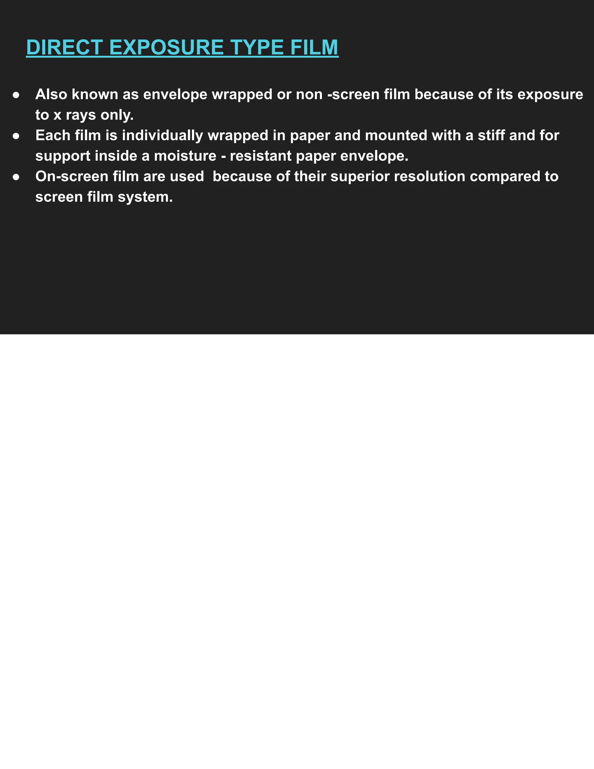 DIRECT EXPOSURE TYPE FILM
● Also known as envelope wrapped or non -screen film because of its exposure
to x rays only.
● Each film is individually wrapped in paper and mounted with a stiff and for
support inside a moisture - resistant paper envelope.
● On-screen film are used because of their superior resolution compared to
screen film system.
 