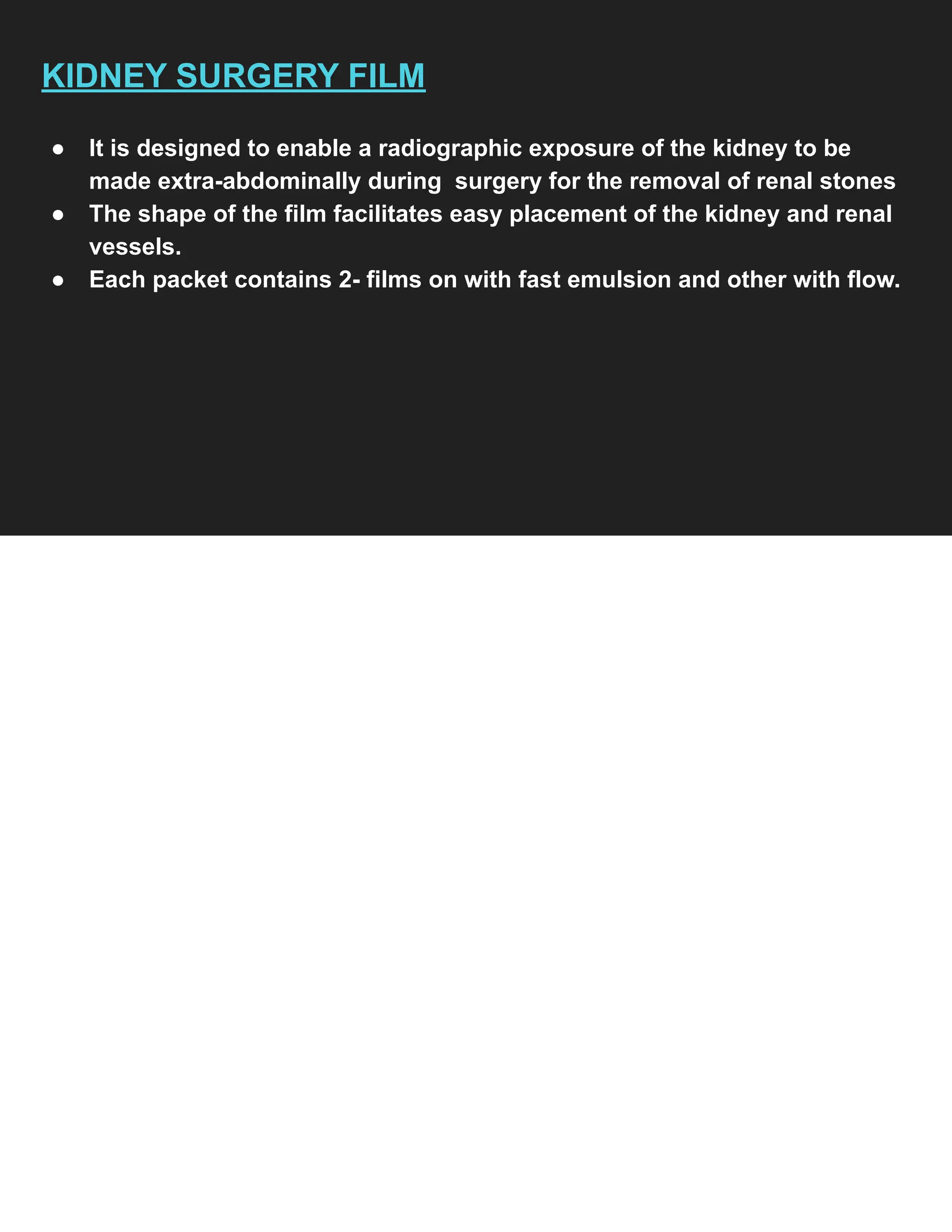 KIDNEY SURGERY FILM
● It is designed to enable a radiographic exposure of the kidney to be
made extra-abdominally during surgery for the removal of renal stones
● The shape of the film facilitates easy placement of the kidney and renal
vessels.
● Each packet contains 2- films on with fast emulsion and other with flow.
 