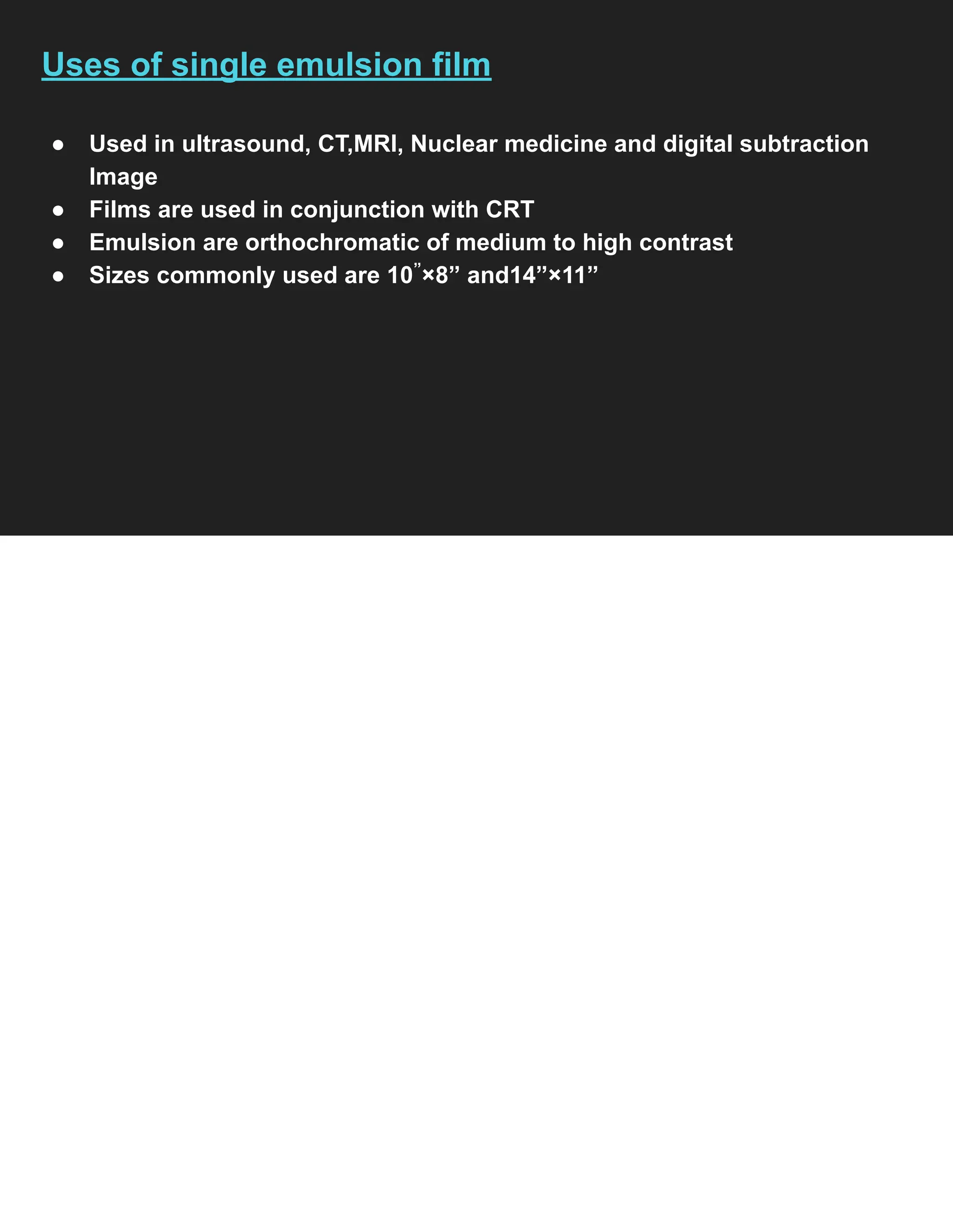 Uses of single emulsion film
● Used in ultrasound, CT,MRI, Nuclear medicine and digital subtraction
Image
● Films are used in conjunction with CRT
● Emulsion are orthochromatic of medium to high contrast
● Sizes commonly used are 10”
×8” and14”×11”
 