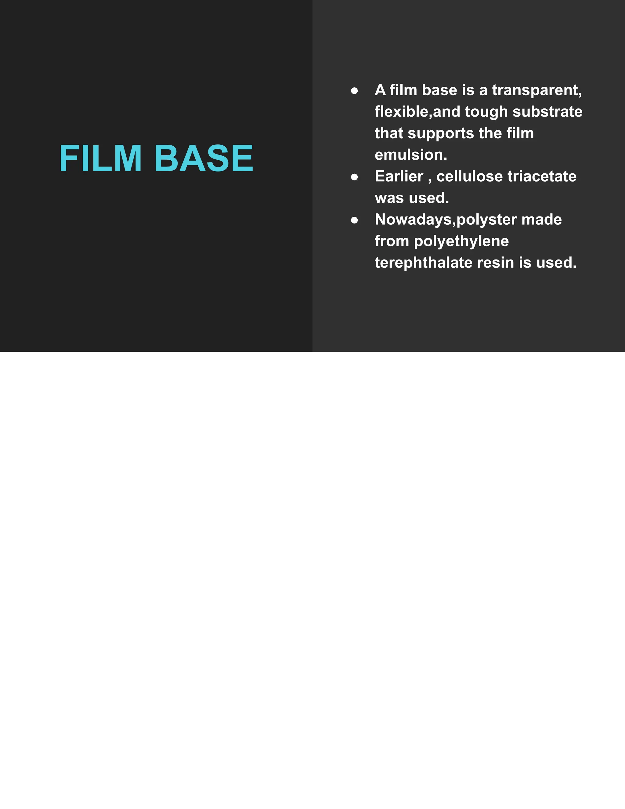 FILM BASE
● A film base is a transparent,
flexible,and tough substrate
that supports the film
emulsion.
● Earlier , cellulose triacetate
was used.
● Nowadays,polyster made
from polyethylene
terephthalate resin is used.
 