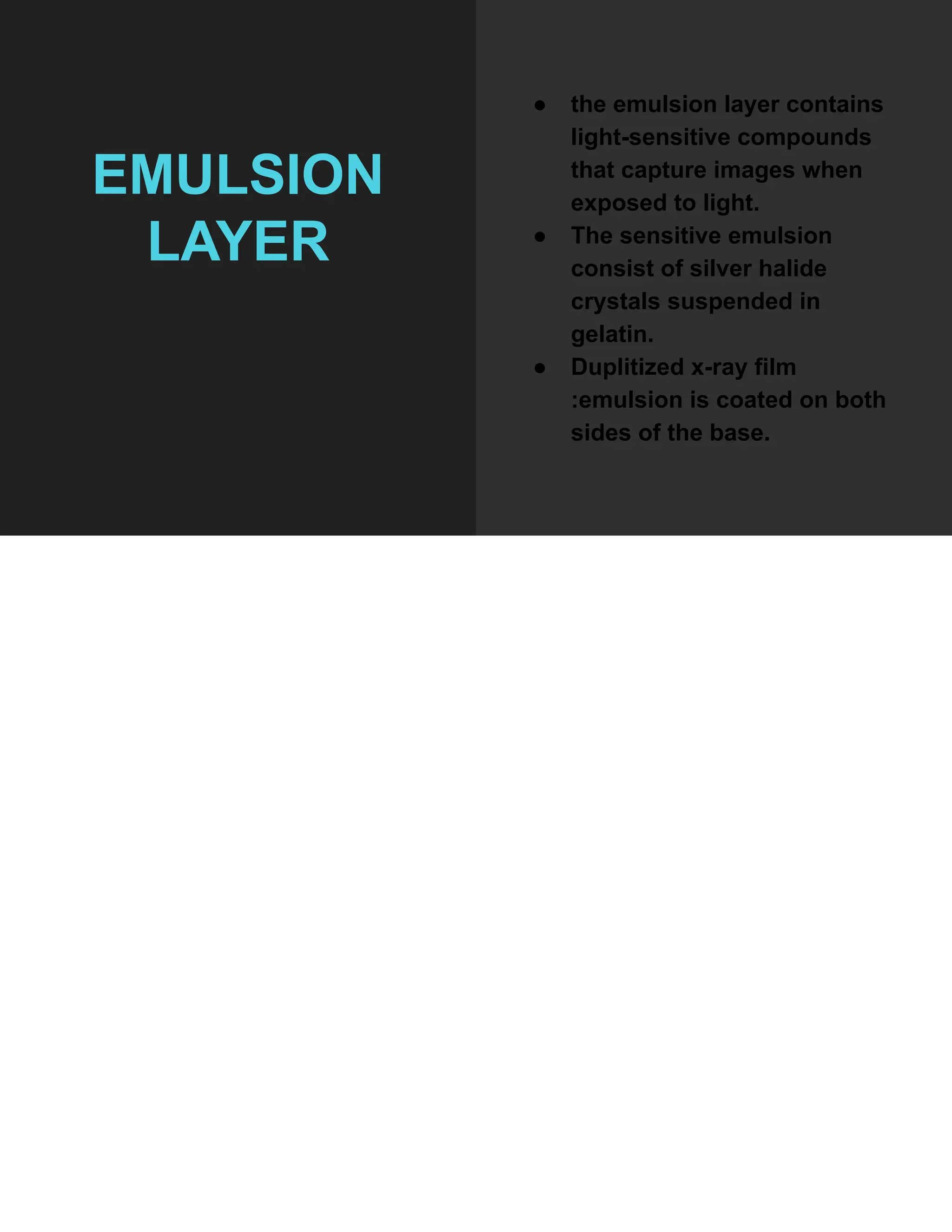 EMULSION
LAYER
● the emulsion layer contains
light-sensitive compounds
that capture images when
exposed to light.
● The sensitive emulsion
consist of silver halide
crystals suspended in
gelatin.
● Duplitized x-ray film
:emulsion is coated on both
sides of the base.
 
